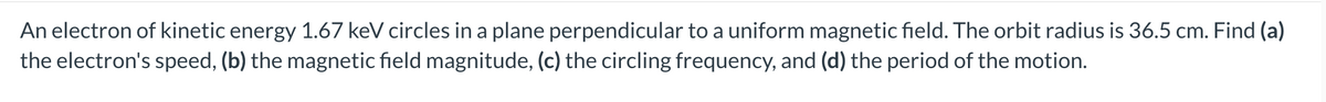 An electron of kinetic energy 1.67 keV circles in a plane perpendicular to a uniform magnetic field. The orbit radius is 36.5 cm. Find (a)
the electron's speed, (b) the magnetic field magnitude, (c) the circling frequency, and (d) the period of the motion.