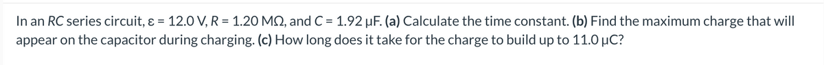 In an RC series circuit, & = 12.0 V, R = 1.20 MQ, and C = 1.92 µF. (a) Calculate the time constant. (b) Find the maximum charge that will
appear on the capacitor during charging. (c) How long does it take for the charge to build up to 11.0 μC?