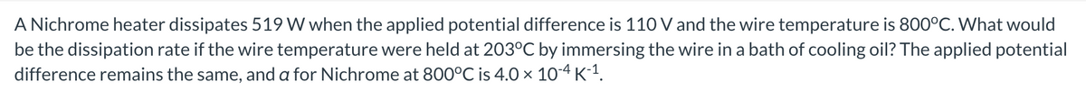 A Nichrome heater dissipates 519 W when the applied potential difference is 110 V and the wire temperature is 800°C. What would
be the dissipation rate if the wire temperature were held at 203°C by immersing the wire in a bath of cooling oil? The applied potential
difference remains the same, and a for Nichrome at 800°℃ is 4.0 × 10-4 K-¹.