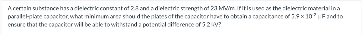 A certain substance has a dielectric constant of 2.8 and a dielectric strength of 23 MV/m. If it is used as the dielectric material in a
parallel-plate capacitor, what minimum area should the plates of the capacitor have to obtain a capacitance of 5.9 × 10-2 μ F and to
ensure that the capacitor will be able to withstand a potential difference of 5.2 kV?