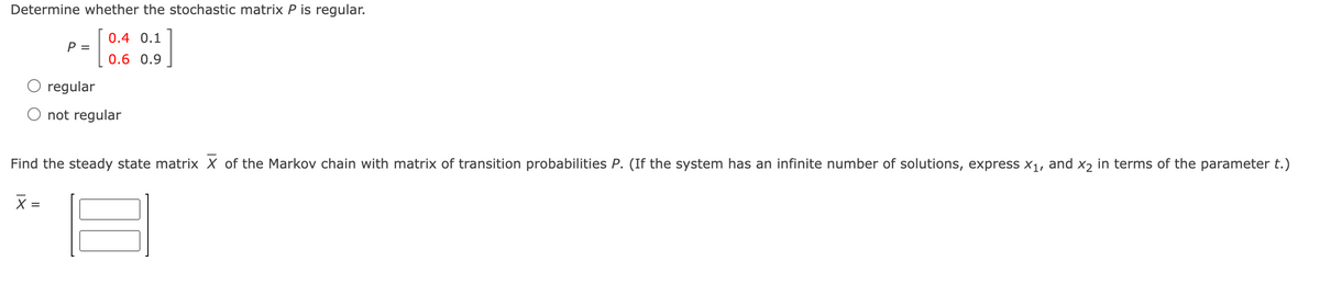 Determine whether the stochastic matrix P is regular.
0.4 0.1
P =
0.6 0.9
regular
not regular
Find the steady state matrix X of the Markov chain with matrix of transition probabilities P. (If the system has an infinite number of solutions, express x1, and x2 in terms of the parameter t.)
X =
