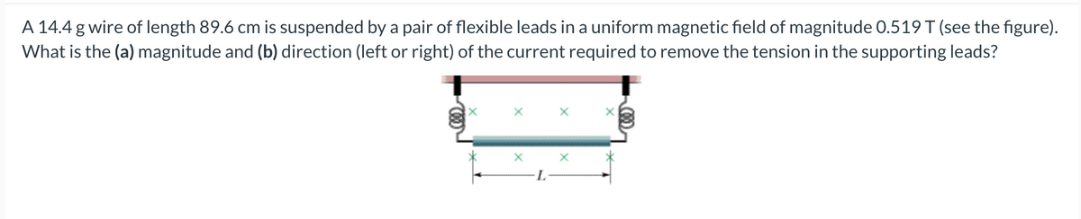 A 14.4 g wire of length 89.6 cm is suspended by a pair of flexible leads in a uniform magnetic field of magnitude 0.519 T (see the figure).
What is the (a) magnitude and (b) direction (left or right) of the current required to remove the tension in the supporting leads?
X
X
X