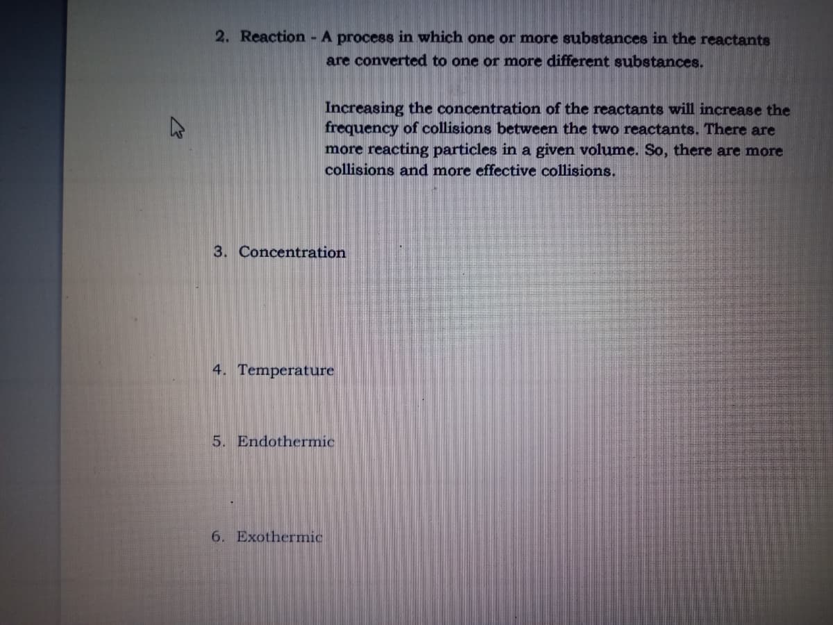 2. Reaction - A process in which one or more substances in the reactante
are converted to one or more different subetances.
Increasing the concentration of the reactants will increase the
frequency of collisions between the two reactants. There are
more reacting particles in a given volume. So, there are more
collisions and more effective collisions.
3. Concentration
4. Temperature
5. Endothermic
6. Exothermic
