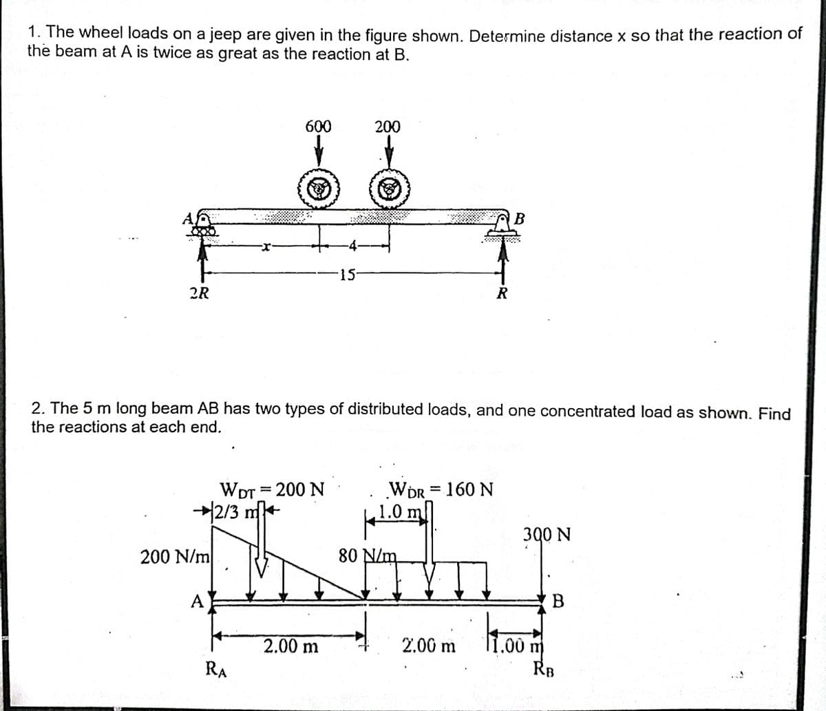 1. The wheel loads on a jeep are given in the figure shown. Determine distance x so that the reaction of
the beam at A is twice as great as the reaction at B.
600
200
A
-4-
15-
2R
R
2. The 5 m long beam AB has two types of distributed loads, and one concentrated load as shown. Find
the reactions at each end.
WDR = 160 N
1.0 m
WDT = 200 N
커2/3 ㎡+
300 N
200 N/m
80 N/m
A
B
2.00 m
.00 m
RB
2.00 m
RA
