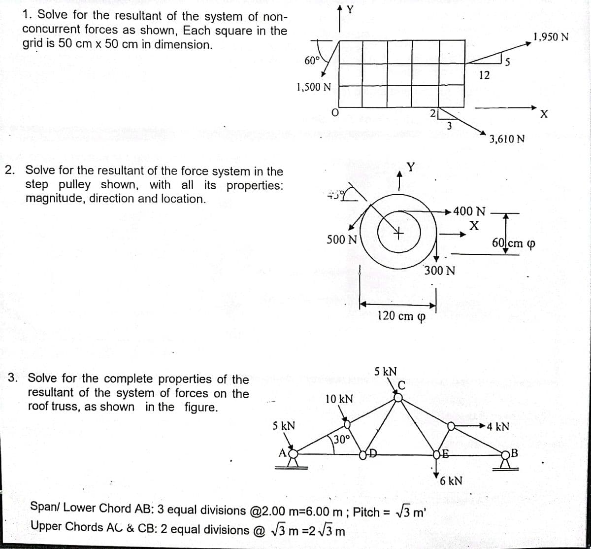 Y
1. Solve for the resultant of the system of non-
concurrent forces as shown, Each square in the
grid is 50 cm x 50 cm in dimension.
1,950 N
60°
5
12
1,500 N
2
X
3
3,610 N
Y
2. Solve for the resultant of the force system in the
step pulley shown, with all its properties:
magnitude, direction and location.
400 N
500 N
60 cm (P
300 N
120 cm Q
5 kN
3. Solve for the complete properties of the
resultant of the system of forces on the
roof truss, as shown in the figure.
\C
10 kN
S kN
4 kN
30°
A
OB
6 kN
Span/ Lower Chord AB: 3 equal divisions @2.00 m=6.00 m ; Pitch = /3 m'
Upper Chords AC & CB: 2 equal divisions @ V3 m =2 /3 m
