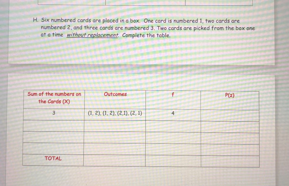 H. Six numbered cards are placed in a box. One card is numbered 1, two cards are
numbered 2, and three cards are numbered 3. Two cards are picked from the box one
at a time without replacement. Complete the table.
Sum of the numbers on
the Cards (X)
3
TOTAL
Outcomes
(1, 2), (1, 2), (2,1), (2, 1)
4
P(z)