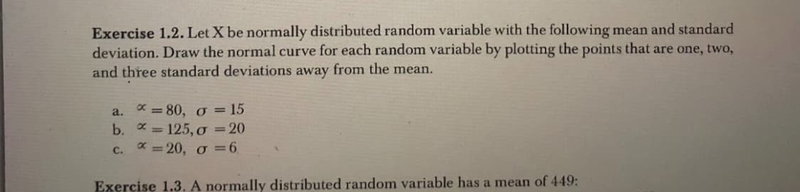 Exercise 1.2. Let X be normally distributed random variable with the following mean and standard
deviation. Draw the normal curve for each random variable by plotting the points that are one, two,
and three standard deviations away from the mean.
a. x=80, o = 15
b.
c.
= 125, o = 20
=20, o = 6
Exercise 1.3. A normally distributed random variable has a mean of 449: