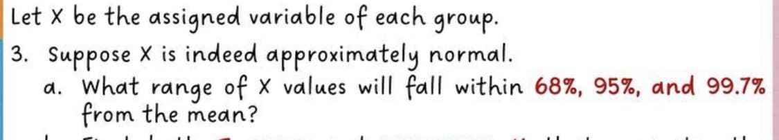 Let x be the assigned variable of each group.
3. Suppose X is indeed approximately normal.
a. What range of X values will fall within 68%, 95%, and 99.7%
from the mean?