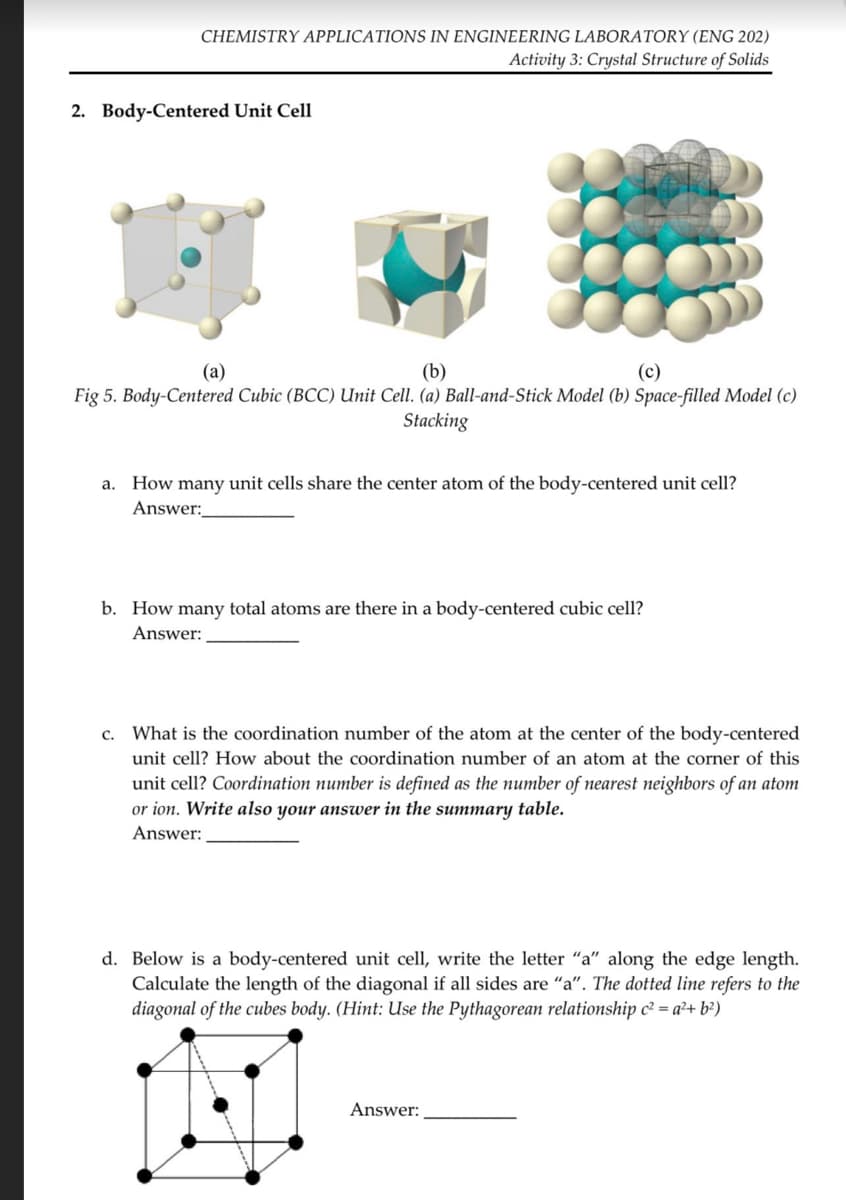 CHEMISTRY APPLICATIONS IN ENGINEERING LABORATORY (ENG 202)
Activity 3: Crystal Structure of Solids
2. Body-Centered Unit Cell
(a)
(b)
(c)
Fig 5. Body-Centered Cubic (BCC) Unit Cell. (a) Ball-and-Stick Model (b) Space-filled Model (c)
Stacking
a. How many unit cells share the center atom of the body-centered unit cell?
Answer:
b. How many total atoms are there in a body-centered cubic cell?
Answer:
c. What is the coordination number of the atom at the center of the body-centered
unit cell? How about the coordination number of an atom at the corner of this
unit cell? Coordination number is defined the number of nearest neighbors of an atom
or ion. Write also your answer in the summary table.
Answer:
d. Below is a body-centered unit cell, write the letter “a” along the edge length.
Calculate the length of the diagonal if all sides are "a". The dotted line refers to the
diagonal of the cubes body. (Hint: Use the Pythagorean relationship c²=a²+ b²)
Answer: