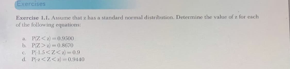 Exercises
Exercise 1.1. Assume that z has a standard normal distribution. Determine the value of z for each
of the following equations:
P(Z <z)=0.9500
P(Z >z)=0.8670
a.
b.
c. P(-1.5<Z<z)=0.9
d. P(-z<Z<z) = 0.9440