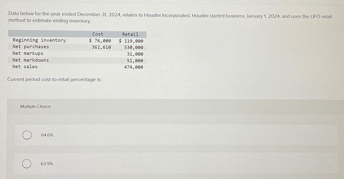 Data below for the year ended December 31, 2024, relates to Houdini Incorporated. Houdini started business January 1, 2024, and uses the LIFO retail
method to estimate ending inventory.
Beginning inventory
Net purchases
Net markups
Net markdowns
Net sales
Current period cost-to-retail percentage is:
Multiple Choice
64.6%.
Cost
$ 76,000
362,610
63.9%.
Retail
$ 119,000
530,000
31,000
51,000
474,000