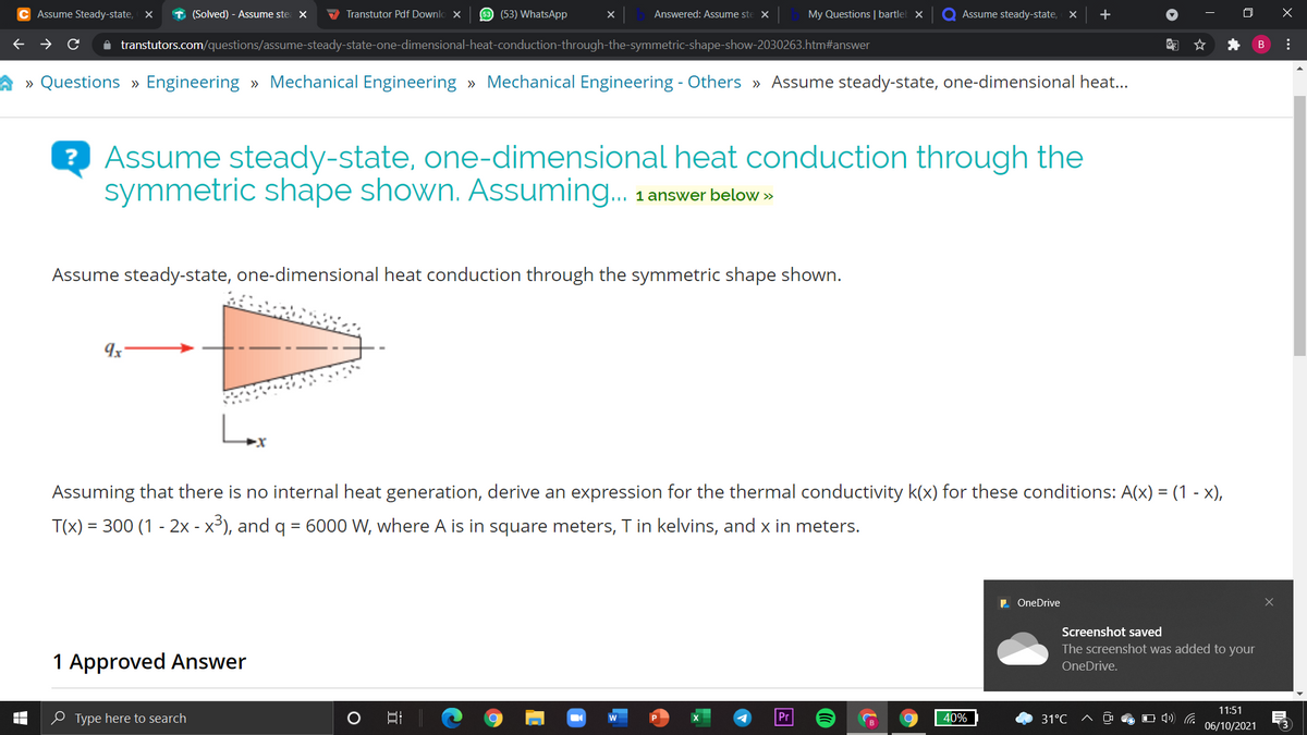 C Assume Steady-state,
T (Solved) - Assume ste X
V Transtutor Pdf Downlo X
53 (53) WhatsApp
Answered: Assume ste X
My Questions | bartlel x
Q Assume steady-state, X
+
A transtutors.com/questions/assume-steady-state-one-dimensional-heat-conduction-through-the-symmetric-shape-show-2030263.htm#answer
» Questions » Engineering » Mechanical Engineering » Mechanical Engineering - Others » Assume steady-state, one-dimensional heat..
? Assume steady-state, one-dimensional heat conduction through the
symmetric shape shown. Assuming.
1 answer below »
Assume steady-state, one-dimensional heat conduction through the symmetric shape shown.
Assuming that there is no internal heat generation, derive an expression for the thermal conductivity k(x) for these conditions: A(x) = (1 - x),
T(x) = 300 (1 - 2x - x³), and q = 6000 W, where A is in square meters, T in kelvins, and x in meters.
. OneDrive
Screenshot saved
The screenshot was added to your
1 Approved Answer
OneDrive.
11:51
e Type here to search
Pr
40%
31°C
O 4) G
06/10/2021
3
...
