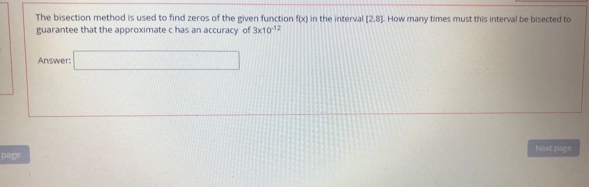 The bisection method is used to find zeros of the given function f(x) in the interval [2,8]. How many times must this interval be bisected to
guarantee that the approximate c has an accuracy of 3x1012
Answer:
Next page
page
