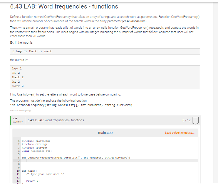 6.43 LAB: Word frequencies - functions
Define a function named GetWordFrequency that takes an array of strings and a search word as parameters. Function GetWordFrequency()
then returns the number of occurrences of the search word in the array parameter (case insensitive).
Then, write a main program that reads a list of words into an array, calls function GetWordFrequency repeatedly, and outputs the words in
the vector with their frequencies. The input begins with an integer indicating the number of words that follow. Assume that user will not
enter more than 20 words.
Ex: If the input is:
5 hey Hi Mark hi mark
the output is:
hey 1
Hi 2
Mark 2
hi 2
mark 2
Hint: Use tolower() to set the letters of each word to lowercase before comparing.
The program must define and use the following function:
int GetwordFrequency (string wordsList[], int numwords, string currword)
445838.3286602.0x320/7
LAB
ACTIVITY
6.43.1: LAB: Word frequencies - functions
1 #include <iostream>
2 #include <string>
3 #include <cctype>
4 using namespace std;
5
6 int GetWordFrequency (string wordsList[], int numWords, string currWord) {
7
8
9
10 int main() {
11
12
13
/* Type your code here */
main.cpp
return 0;
0/12
Load default template...