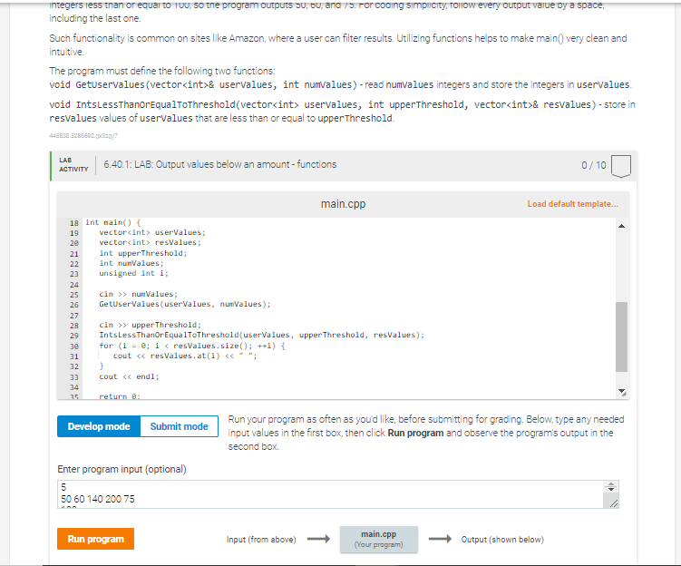 Integers less than or equal to 100, so the program outputs 50, 60, and 75. For coding simplicity, follow every output value by a space,
including the last one.
Such functionality is common on sites like Amazon, where a user can filter results. Utilizing functions helps to make main() very clean and
intuitive.
The program must define the following two functions:
void GetUserValues (vector<int>& uservalues, int numvalues) - read numvalues integers and store the integers in uservalues.
void Ints Less Thanor EqualToThreshold (vector<int> uservalues, int upperThreshold, vector<int>& resvalues) - store in
resvalues values of uservalues that are less than or equal to upperThreshold.
445858.3286602.0x320/7
LAB
ACTIVITY
18 int main() {
19
20
21
22
23
24
25
26
27
28
29
30
31
32
6.40.1: LAB: Output values below an amount - functions
33
34
35
vector<int> userValues;
vector<int> resValues;
int upperThreshold;
int numValues;
unsigned int i;
cin >> numValues;
GetUserValues (userValues, numValues);
cin >> upperThreshold;
Ints Less ThanOr EqualToThreshold (userValues, upperThreshold, resValues);
for (i = 0; i < resValues.size(); ++i) {
cout << resValues.at (1) << " ";
}
cout << endl;
return 0:
Develop mode
Submit mode
Enter program input (optional)
5
50 60 140 200 75
Run program
main.cpp
Input (from above) -
Run your program as often as you'd like, before submitting for grading. Below, type any needed
input values in the first box, then click Run program and observe the program's output in the
second box.
main.cpp
(Your program)
0/10
Load default template...
Output (shown below)