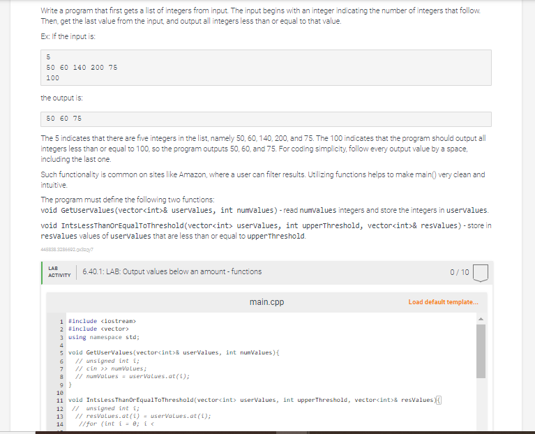 Write a program that first gets a list of integers from input. The input begins with an integer indicating the number of integers that follow.
Then, get the last value from the input, and output all integers less than or equal to that value.
Ex: If the input is:
5
50 60 140 200 75
100
the output is:
50 60 75
The 5 indicates that there are five integers in the list, namely 50, 60, 140, 200, and 75. The 100 indicates that the program should output all
integers less than or equal to 100, so the program outputs 50, 60, and 75. For coding simplicity, follow every output value by a space,
including the last one.
Such functionality is common on sites like Amazon, where a user can filter results. Utilizing functions helps to make main() very clean and
intuitive.
The program must define the following two functions:
void GetUserValues (vector<int>& uservalues, int numvalues) - read numvalues integers and store the integers in uservalues.
void Ints Less ThanOrEqualToThreshold (vector<int> uservalues, int upperThreshold, vector<int>& resvalues) - store in
resvalues values of uservalues that are less than or equal to upperThreshold.
445838.3286692.x320/7
LAB
ACTIVITY
6.40.1: LAB: Output values below an amount -functions
1 #include <iostream>
2 #include <vector>
3 using namespace std;
4
5 void GetUserValues(vector<int>& userValues, int numValues) {
6 // unsigned int i;
7 // cin >> numValues;
8 // numValues = userValues.at(1);
9}
main.cpp
0/10
Load default template...
10
11 void IntsLess ThanOrEqualToThreshold(vector<int> userValues, int upperThreshold, vector<int>& resValues
12 // unsigned int i;
13 // resValues.at(i) = userValues.at(1);
14
//for (int i = 0; i <