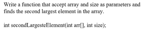 Write a function that accept array and size as parameters and
finds the second largest element in the array.
int secondLargesteElement(int arr[], int size);
