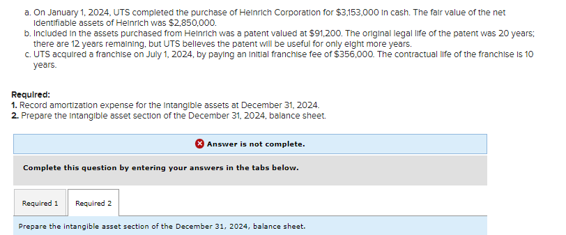 a. On January 1, 2024, UTS completed the purchase of Heinrich Corporation for $3,153,000 in cash. The fair value of the net
Identifiable assets of Heinrich was $2,850,000.
b. Included in the assets purchased from Heinrich was a patent valued at $91,200. The original legal life of the patent was 20 years;
there are 12 years remaining, but UTS believes the patent will be useful for only eight more years.
c. UTS acquired a franchise on July 1, 2024, by paying an initial franchise fee of $356,000. The contractual life of the franchise is 10
years.
Required:
1. Record amortization expense for the Intangible assets at December 31, 2024.
2. Prepare the intangible asset section of the December 31, 2024, balance sheet.
Answer is not complete.
Complete this question by entering your answers in the tabs below.
Required 1 Required 2
Prepare the intangible asset section of the December 31, 2024, balance sheet.