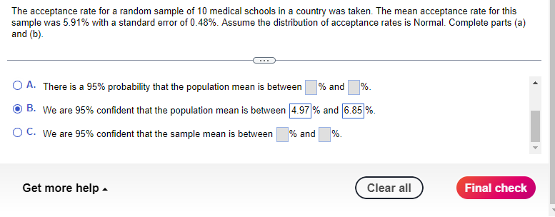 The acceptance rate for a random sample of 10 medical schools in a country was taken. The mean acceptance rate for this
sample was 5.91% with a standard error of 0.48%. Assume the distribution of acceptance rates is Normal. Complete parts (a)
and (b).
A. There is a 95% probability that the population mean is between % and %.
B. We are 95% confident that the population mean is between 4.97 % and 6.85 %.
OC. We are 95% confident that the sample mean is between % and
%.
Get more help.
Clear all
Final check