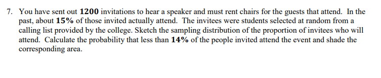 7. You have sent out 1200 invitations to hear a speaker and must rent chairs for the guests that attend. In the
past, about 15% of those invited actually attend. The invitees were students selected at random from a
calling list provided by the college. Sketch the sampling distribution of the proportion of invitees who will
attend. Calculate the probability that less than 14% of the people invited attend the event and shade the
corresponding area.