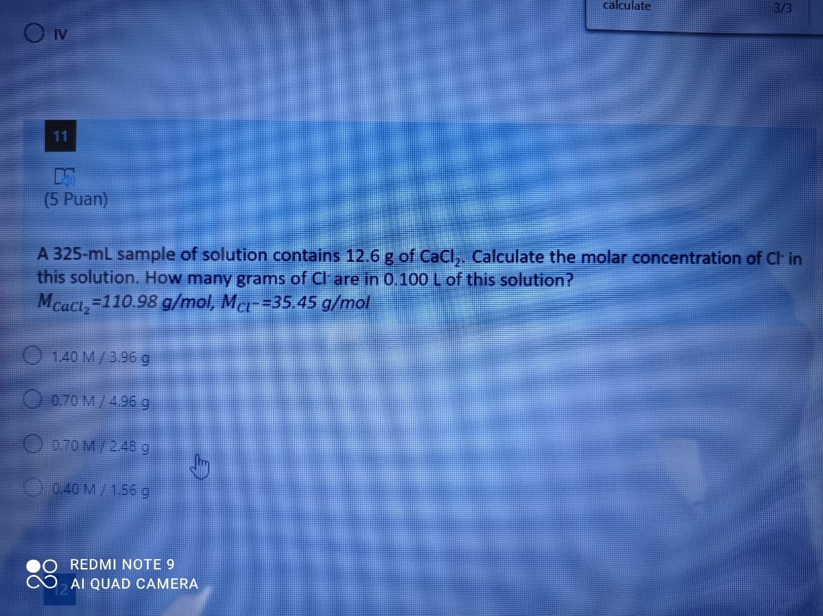 calculate
3/3
IV
11
(5 Puan)
A 325-mL sample of solution contains 12.6 g of CaCl,. Calculate the molar concentration of Cl in
this solution. How many grams of Cl-are in 0.100 L of this solution?
Mcact,-110.98 g/mol, Mc--35.45 g/mol
140 М /3.96 д
070 М /496 g
O 0.70 M/ 2.48 g
0.40 M/1.56 g
REDMI NOTE 9
AI QUAD CAMERA
