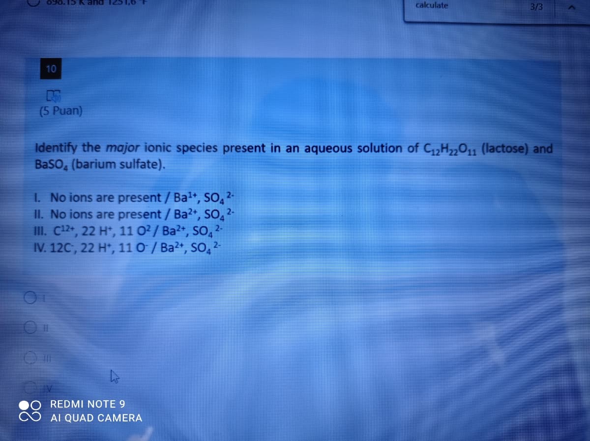 O96. 15 and 12S 1,6
calculate
3/3
10
(5 Puan)
Identify the major ionic species present in an aqueous solution of C,H,01 (lactose) and
Baso, (barium sulfate).
2-
1. No ions are present/Ba, So,
II. No ions are present / Ba, So,
I. C12, 22 H*, 11 0/Ba", So,
IV. 12C, 22 H, 110 / Ba?", So,
2-
2-
REDMI NOTE 9
AI QUAD CAMERA
