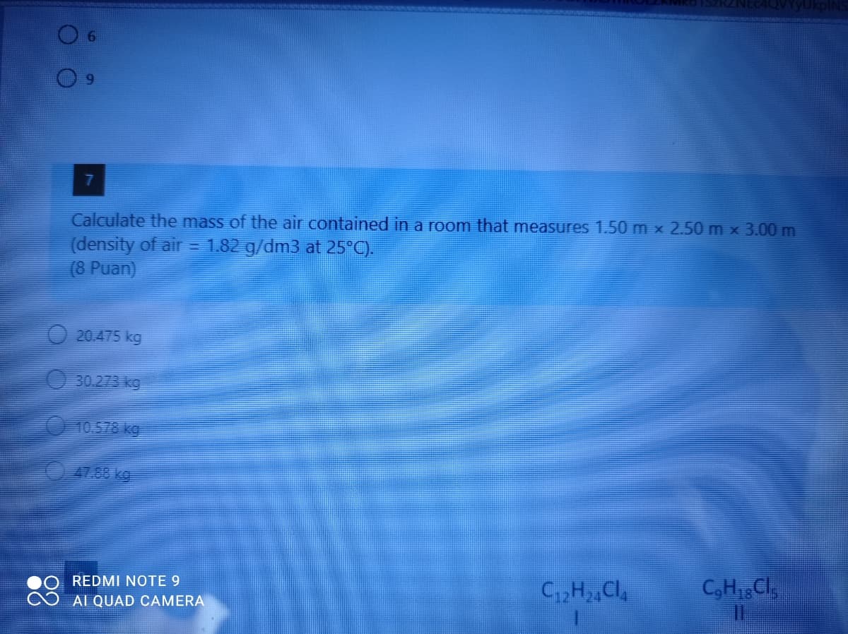 RZNEC4QVYyUkpINS
Calculate the mass of the air contained in a room that measures 1.50 m x 2.50 m x 3.00 m
(density of air = 1.82 g/dm3 at 25°C).
(8 Puan)
20.475 kg
30.273 kg
10578 kg
41.88 kg
REDMI NOTE 9
C,H Cl
C3H1 Cl
AI QUAD CAMERA
