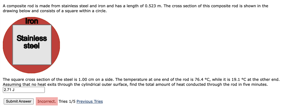 A composite rod is made from stainless steel and iron and has a length of 0.523 m. The cross section of this composite rod is shown in the
drawing below and consists of a square within a circle.
Iron
Stainless
steel
The square cross section of the steel is 1.00 cm on a side. The temperature at one end of the rod is 76.4 °C, while it is 19.1 °C at the other end.
Assuming that no heat exits through the cylindrical outer surface, find the total amount of heat conducted through the rod in five minutes.
2.71 J
Submit Answer Incorrect. Tries 1/5 Previous Tries