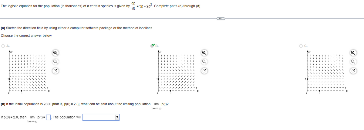 dp
The logistic equation for the population (in thousands) of a certain species is given by
= 3p-2p². Complete parts (a) through (d).
(a) Sketch the direction field by using either a computer software package or the method of isoclines.
Choose the correct answer below.
B.
O A.
Ap
Q
1
1
(b) If the initial population is 2800 [that is, p(0) = 2.8], what can be said about the limiting population lim p(t)?
If p(0) = 2.8, then lim p(t) = The population will
∞0+47
AP
∞0+ 17
Q
Q
----
C.
Q
OU