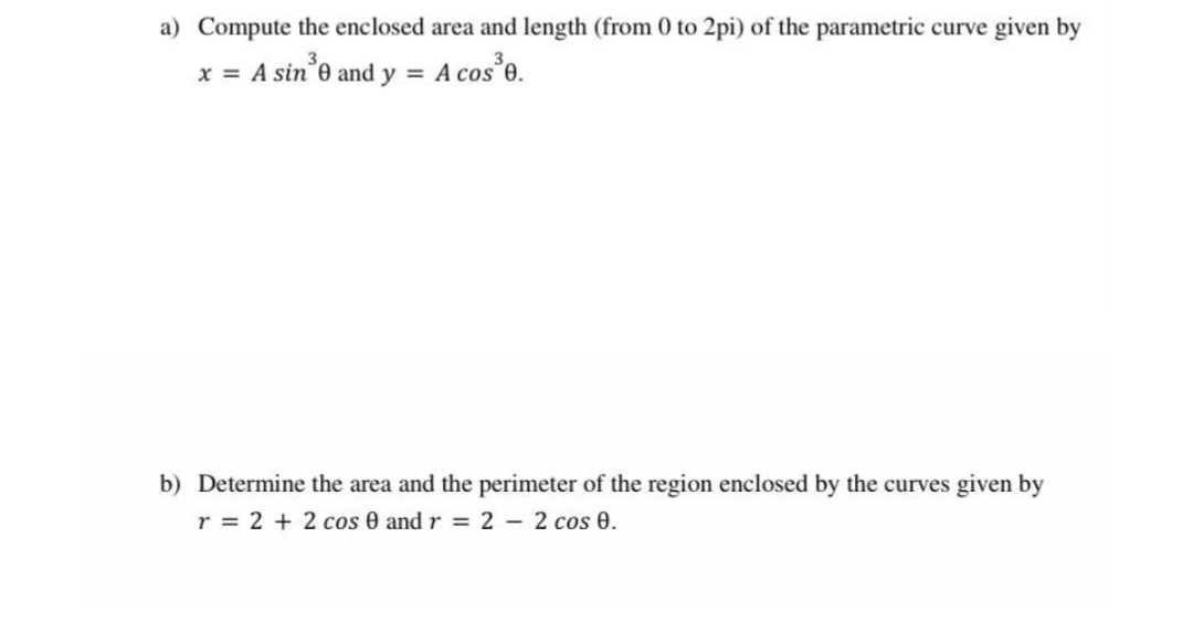 a) Compute the enclosed area and length (from 0 to 2pi) of the parametric curve given by
x = A sin³0 and y =
A cos³0.
b) Determine the area and the perimeter of the region enclosed by the curves given by
r = 2 + 2 cos 0 and r = 2 - 2 cos 0.