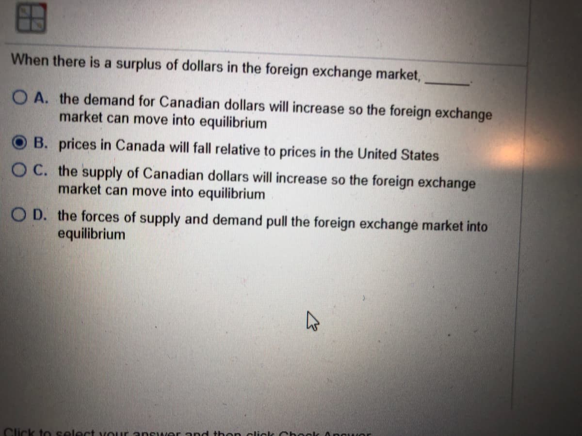 When there is a surplus of dollars in the foreign exchange market,
O A. the demand for Canadian dollars will increase so the foreign exchange
market can move into equilibrium
B. prices in Canada will fall relative to prices in the United States
O C. the supply of Canadian dollars will increase so the foreign exchange
market can move into equilibrium
O D. the forces of supply and demand pull the foreign exchange market into
equilibrium
Click to select vour answer and then clic Chock Ancuor
