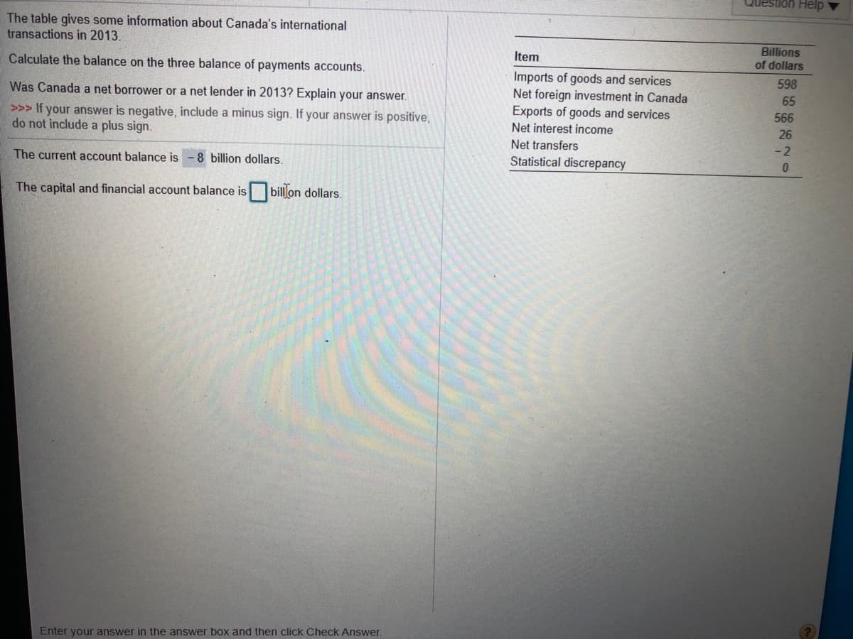 Question Help
The table gives some information about Canada's international
transactions in 2013.
Billions
of dollars
Item
Calculate the balance on the three balance of payments accounts.
Imports of goods and services
Net foreign investment in Canada
Exports of goods and services
598
Was Canada a net borrower or a net lender in 2013? Explain your answer.
65
566
>>> If your answer is negative, include a minus sign. If your answer is positive,
do not include a plus sign.
Net interest income
26
Net transfers
- 2
The current account balance is
8 billion dollars.
Statistical discrepancy
The capital and financial account balance is bill'on dollars.
Enter your answer in the answer box and then click Check Answer.
