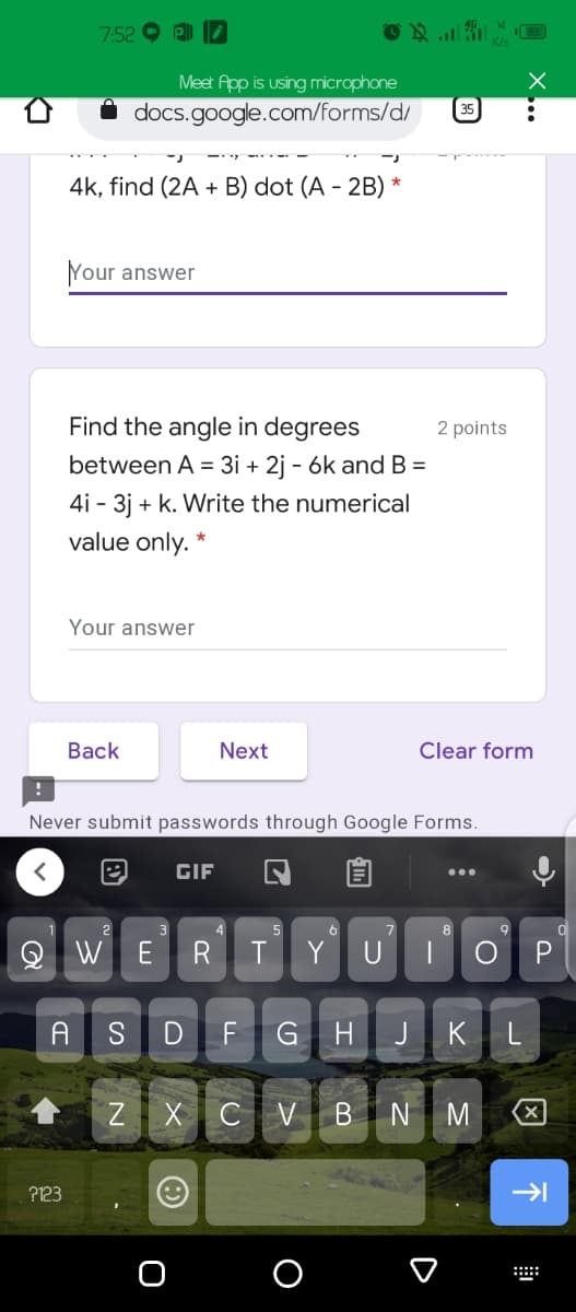 7.52
Meet App is using microphone
docs.google.com/forms/d/
4k, find (2A + B) dot (A - 2B) *
Your answer
Find the angle in degrees
2 points
between A = 3i + 2j - 6k and B =
4i - 3j + k. Write the numerical
value only. *
Your answer
Вack
Next
Clear form
Never submit passwords through Google Forms.
GIF
4
6
8
E
R
T
Y U
A
SDFGHJKL
Z X CV BN M
?123
O
