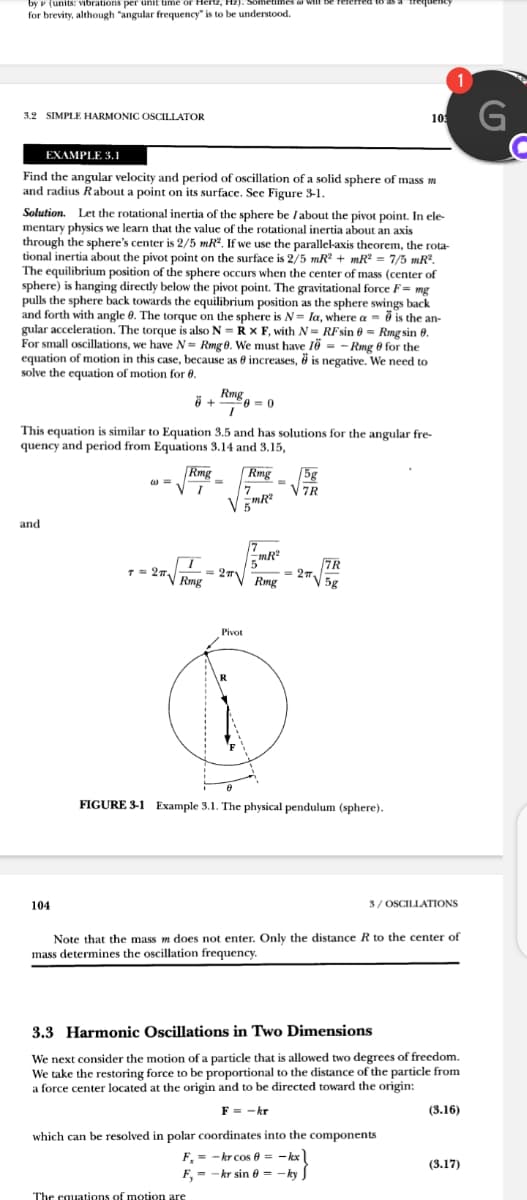 by v (units: vibrations per unit time or Hertz, Hz,
cumes a will be
for brevity, although "angular frequency" is to be understood.
1
3.2 SIMPLE HARMONIC OSCILLATOR
10
EXAMPLE 3.1
Find the angular velocity and period of oscillation of a solid sphere of mass m
and radius Rabout a point on its surface. See Figure 3-1.
Solution. Let the rotational inertia of the sphere be Iabout the pivot point. In ele-
mentary physics we learn that the value of the rotational inertia about an axis
through the sphere's center is 2/5 mR. If we use the parallel-axis theorem, the rota-
tional inertia about the pivot point on the surface is 2/5 mR + mR = 7/5 mR.
The equilibrium position of the sphere occurs when the center of mass (center of
sphere) is hanging directly below the pivot point. The gravitational force F= mg
pulls the sphere back towards the equilibrium position as the sphere swings back
and forth with angle 0. The torque on the sphere is N= la, where a - ö is the an-
gular acceleration. The torque is also N = R x F, with N= RFsin 0 = Rmg sin 8.
For small oscillations, we have N- Rmg 0. We must have 1ö = -Rmg 0 for the
equation of motion in this case, because as 8 increases, ở is negative. We need to
solve the equation of motion for 6.
Rmg
This equation is similar to Equation 3.5 and has solutions for the angular fre-
quency and period from Equations 3.14 and 3.15,
Rmg
Rmg
5g
VTR
7
and
= 27\
1= 27 Rmg
- 27N 5g
Rmg
Pivot
R
FIGURE 3-1 Example 3.1. The physical pendulum (sphere).
104
3/ OSCILLATIONS
Note that the mass m does not enter. Only the distance R to the center of
mass determines the oscillation frequency.
3.3 Harmonic Oscillations in Two Dimensions
We next consider the motion of a particle that is allowed two degrees of freedom.
We take the restoring force to be proportional to the distance of the particle from
a force center located at the origin and to be directed toward the origin:
F = -kr
(3.16)
which can be resolved in polar coordinates into the components
F, = - kr cos 8 = - kx
F, = - kr sin e = – ky S
(3.17)
%3D
The equations of motion are
