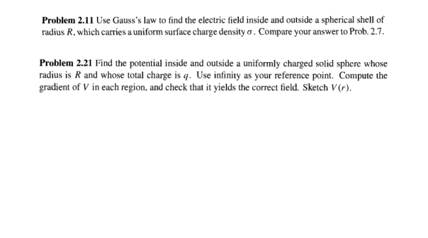 Problem 2.11 Use Gauss's law to find the electric field inside and outside a spherical shell of
radius R, which carries a uniform surface charge density o. Compare your answer to Prob. 2.7.
Problem 2.21 Find the potential inside and outside a uniformly charged solid sphere whose
radius is R and whose total charge is q. Use infinity as your reference point. Compute the
gradient of V in each region, and check that it yields the correct field. Sketch V(r).