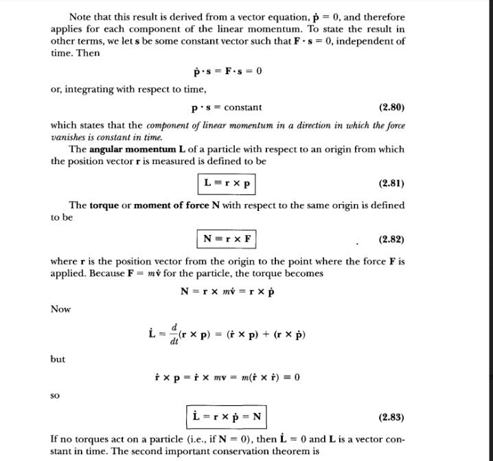 Note that this result is derived from a vector equation, p = 0, and therefore
applies for each component of the linear momentum. To state the result in
other terms, we let s be some constant vector such that F ·s = 0, independent of
time. Then
p's = F.s = 0
or, integrating with respect to time,
p's = constant
(2.80)
which states that the component of linear momentum in a direction in which the force
vanishes is constant in time.
The angular momentum L of a particle with respect to an origin from which
the position vectorris measured is defined to be
L=rx p
(2.81)
The torque or moment of force N with respect to the same origin is defined
to be
N =r x F
(2.82)
where r is the position vector from the origin to the point where the force F is
applied. Because F = mv for the particle, the torque becomes
N = r x mỷ = r x Þ
Now
L = (r x
x p) = († x p) + (r × p)
but
i xp = i x mv = m(† × i) = 0
so
L = r x p = N
(2.83)
If no torques act on a particle (i.e., if N = 0), then L = 0 and L is a vector con-
stant in time. The second important conservation theorem is
