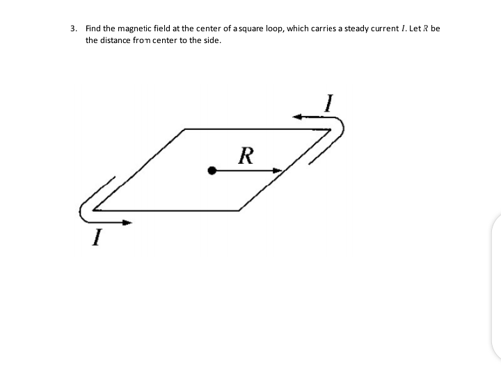 3. Find the magnetic field at the center of a square loop, which carries a steady current I. Let R be
the distance from center to the side.
R