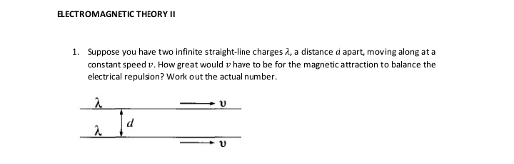 ELECTROMAGNETIC THEORY II
1. Suppose you have two infinite straight-line charges λ, a distance d apart, moving along at a
constant speed v. How great would have to be for the magnetic attraction to balance the
electrical repulsion? Work out the actual number.
2
a
Ja
d