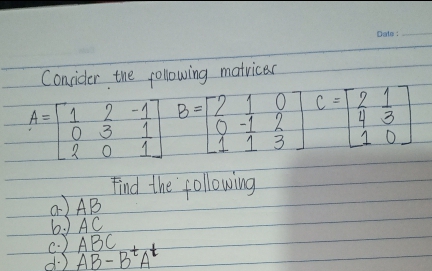 Date:
Consider the following matvicer
2-1 B=2 10
0-1 2
L1 1 3
2.
4 3
10
A = 1
C
%3D
0 3
1
1.
Find the following
a) AB
b) AC
C:) ABC
AB - B'A
