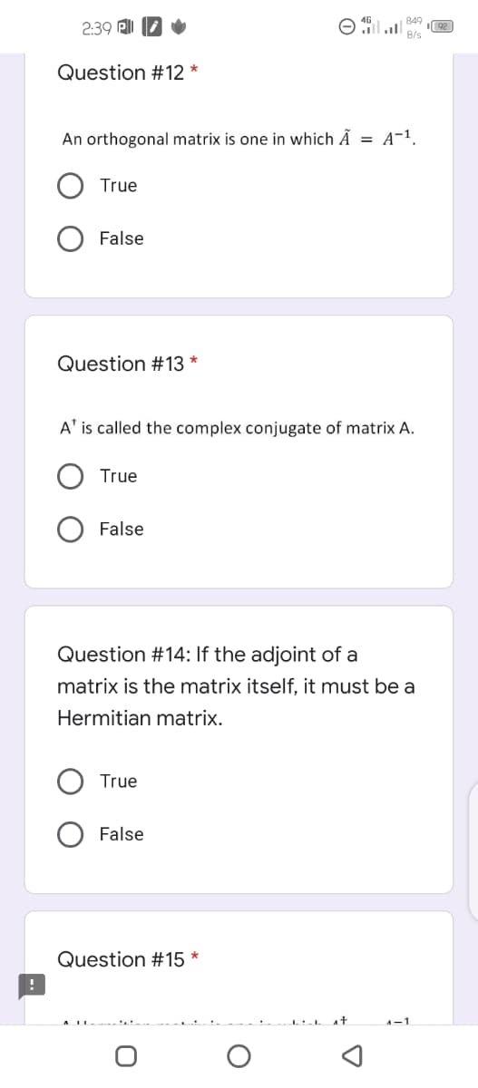 849
2:39 ll
B/s
Question #12 *
An orthogonal matrix is one in which Ã = A-1.
True
False
Question #13 *
A' is called the complex conjugate of matrix A.
True
False
Question #14: If the adjoint of a
matrix is the matrix itself, it must be a
Hermitian matrix.
True
False
Question #15 *
A-1
