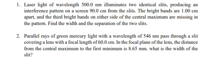 1. Laser light of wavelength 500.0 nm illuminates two identical slits, producing an
interference pattern on a screen 90.0 cm from the slits. The bright bands are 1.00 cm
apart, and the third bright bands on either side of the central maximum are missing in
the pattern. Find the width and the separation of the two slits.
2. Parallel rays of green mercury light with a wavelength of 546 nm pass through a slit
covering a lens with a focal length of 60.0 cm. In the focal plane of the lens, the distance
from the central maximum to the first minimum is 8.65 mm. what is the width of the
slit?
