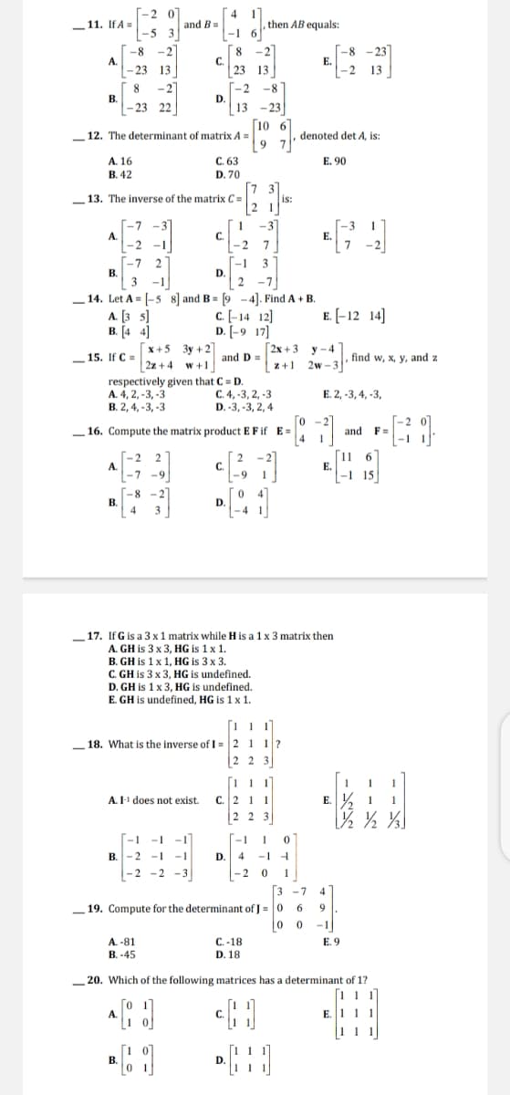 -2 0
4
and B=
,then AB equals:
-11. If A =
-1 6
-2"
|-5 3
-2
-8
A.
- 23 13
С.
|23 13
E.
-2 13
-2
-2
D.
13 - 23
[10 67
9 7
C. 63
8
В.
- 23 22
-8
12. The determinant of matrix A =
denoted det A, is:
A. 16
В. 42
E. 90
D. 70
13. The inverse of the matrix C =
is:
21
-3
-7
A.
-2
C.
- 2
-1
7
[-1
D.
2
2
-7
В.
3
3
-1
-7
14. Let A = |-5 8] and B = [9 -4]. Find A + B.
A. [3 s]
B. [4 4]
c. [-14 12]
D. [-9 17]
E. [-12 14]
x+5 3y +2
2z + 4
Г2х + 3 у-4
z+1 2w-
- 15. If C =
and D =
find w, x, y, and z
I+A
respectively given that C = D.
С.4, -3, 2, -3
D. -3, -3, 2, 4
A. 4, 2, -3, -3
B. 2, 4, -3, -3
Е. 2, -3,4, -3,
Го
_16. Compute the matrix product E F if E=
and F=
-1
-2
A.
-7
С.
-9
E.
-1
-9
21
-8
В.
4
D.
- 4
3
_17. If G is a 3 x1 matrix while H is a 1 x 3 matrix then
A. GH is 3 x 3, HG is 1 x 1.
B. GH is 1 x 1, HG is 3 x 3.
C. GH is 3 x 3, HG is undefined.
D. GH is 1x 3, HG is undefined.
E. GH is undefined, HG is 1 x 1.
- 18. What is the inverse of I = 2 1 1
2 3
[11 1]
1 1
С. 2 1 1
2 2
A. I-1 does not exist.
E.
3
-1
- 1
-1
-1
В.
-2 -1 -1
D.
4
-1
-2 -2 -3
- 2
1
3 -7
_19. Compute for the determinant of J = 0
|0
4
-1
A. -81
B. -45
C.-18
D. 18
E. 9
20. Which of the following matrices has a determinant of 1?
11 1
E. 111
1 1
В
D.
