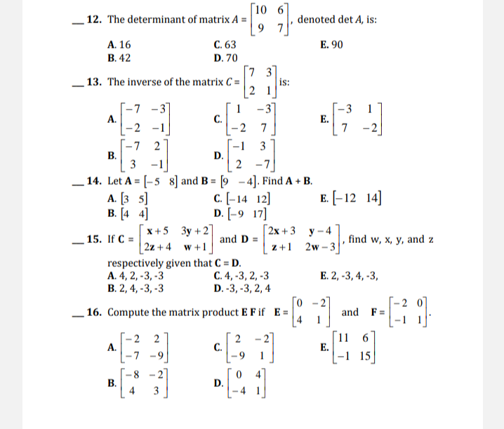 [10 6
12. The determinant of matrix A =
denoted det A, is:
9 7
А. 16
В. 42
С. 63
E. 90
D. 70
[7 3
is:
13. The inverse of the matrix C =
-7 -3
А.
-2
-31
1
C.
-2
[-3
E.
7
1
-1
7
-2
-1
D.
2
2
3
В.
3 -1
14. Let A = [-5 8] and B = [9 - 4]. Find A + B.
А. [3 5]
В. (4 4]
c. [-14 12]
D. [-9 17]
E. [-12 14]
x +5 3y + 2]
Г2х +3 у-4
15. If C =
and D =
find w, x, y, and z
| 2z + 4 w +1
respectively given that C = D.
А. 4, 2, -3, -3
В.2, 4, -3, -3
z +1 2w -3
C. 4, -3, 2, -3
D. -3, -3, 2, 4
Е.2, -3, 4, -3,
Го
16. Compute the matrix product E F if E =
and F=
1
-
11 6
E.
|-1 15
-27
– 2
А.
-7 -9
2
2
C.
-9
1
-8
27
D.
4
3
B.
