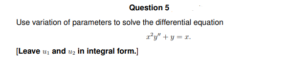 Question 5
Use variation of parameters to solve the differential equation
x²y" + y = x.
[Leave ₁ and ₂ in integral form.]