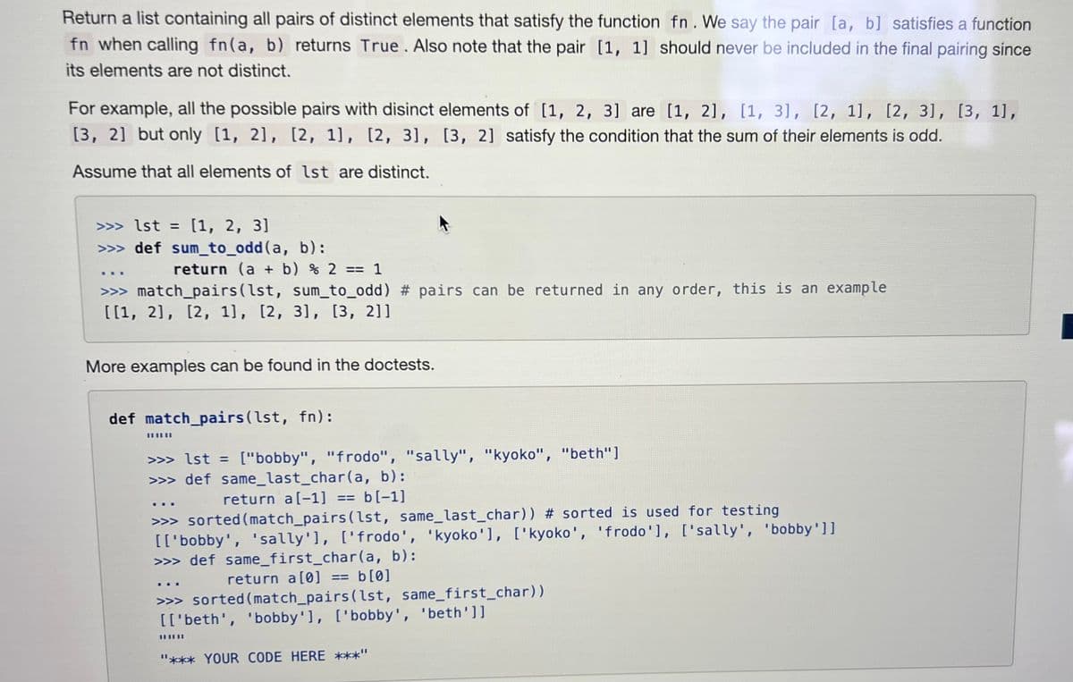 Return a list containing all pairs of distinct elements that satisfy the function fn. We say the pair [a, b] satisfies a function
fn when calling fn(a, b) returns True. Also note that the pair [1, 1] should never be included in the final pairing since
its elements are not distinct.
For example, all the possible pairs with disinct elements of [1, 2, 3] are [1, 2], [1, 31, [2, 1], [2, 3], [3, 1],
[3, 2] but only [1, 2], [2, 1], [2, 3], [3, 2] satisfy the condition that the sum of their elements is odd.
Assume that all elements of 1st are distinct.
>>> 1st = [1, 2, 3]
>>> def sum_to_odd (a, b):
***
return (a + b) % 2 == 1
>>> match_pairs (lst, sum_to_odd) # pairs can be returned in any order, this is an example
[[1, 2], [2, 1], [2, 3], [3, 2]]
More examples can be found in the doctests.
def match_pairs (lst, fn):
>>> 1st = ["bobby", "frodo", "sally", "kyoko", "beth"]
>>> def same_last_char(a, b):
return a[-1]
== b[-1]
>>> sorted (match_pairs(lst, same_last_char)) # sorted is used for testing
[['bobby', 'sally'], ['frodo', 'kyoko'], ['kyoko', 'frodo'], ['sally', 'bobby']]
>>> def same_first_char(a, b):
return a [0] == b[0]
>>> sorted (match_pairs(lst, same_first_char))
[['beth', 'bobby'], ['bobby', 'beth']]
||||||
||||||
"*** YOUR CODE HERE ***"