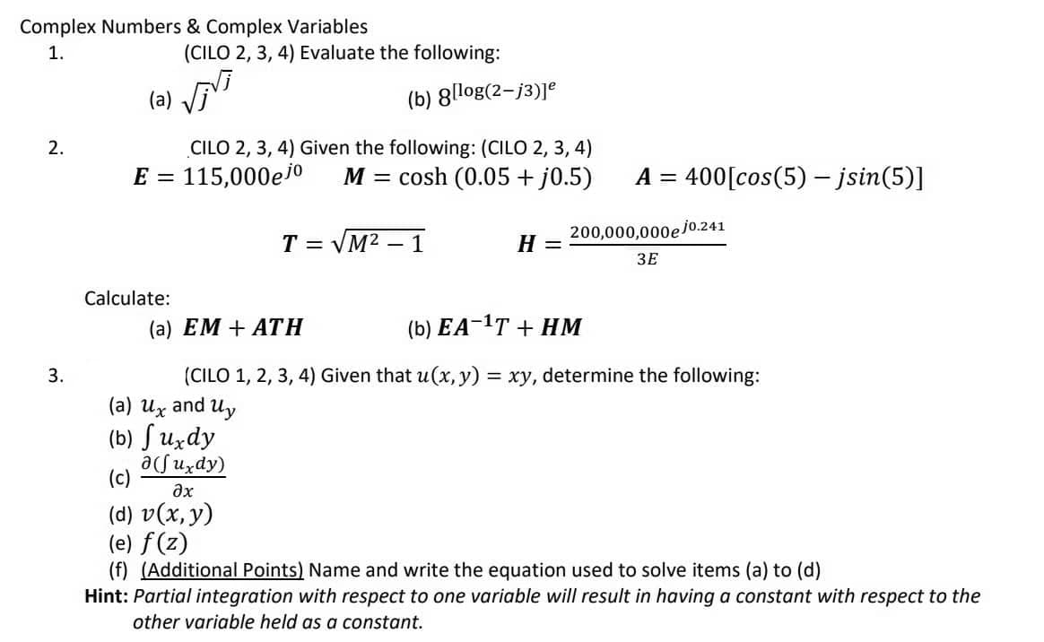 Complex Numbers & Complex Variables
1.
(CILO 2, 3, 4) Evaluate the following:
(a) Vī
(b) 8[log(2-j3)]e
2.
CILO 2, 3, 4) Given the following: (CILO 2, 3, 4)
E = 115,000ejo
M =
cosh (0.05 + j0.5)
A = 400[cos(5) - jsin(5)]
%3D
T = VM2 – 1
200,000,000e jo.241
H
%3D
ЗЕ
Calculate:
(a) EM + ATH
(b) EA-1T + HM
3.
(CILO 1, 2, 3, 4) Given that u(x, y) = xy, determine the following:
(a) Ux and Uy
(b) S uzdy
acfuzdy)
(c)
ax
(d) v(x, y)
(e) f(z)
(f) (Additional Points) Name and write the equation used to solve items (a) to (d)
Hint: Partial integration with respect to one variable will result in having a constant with respect to the
other variable held as a constant.
