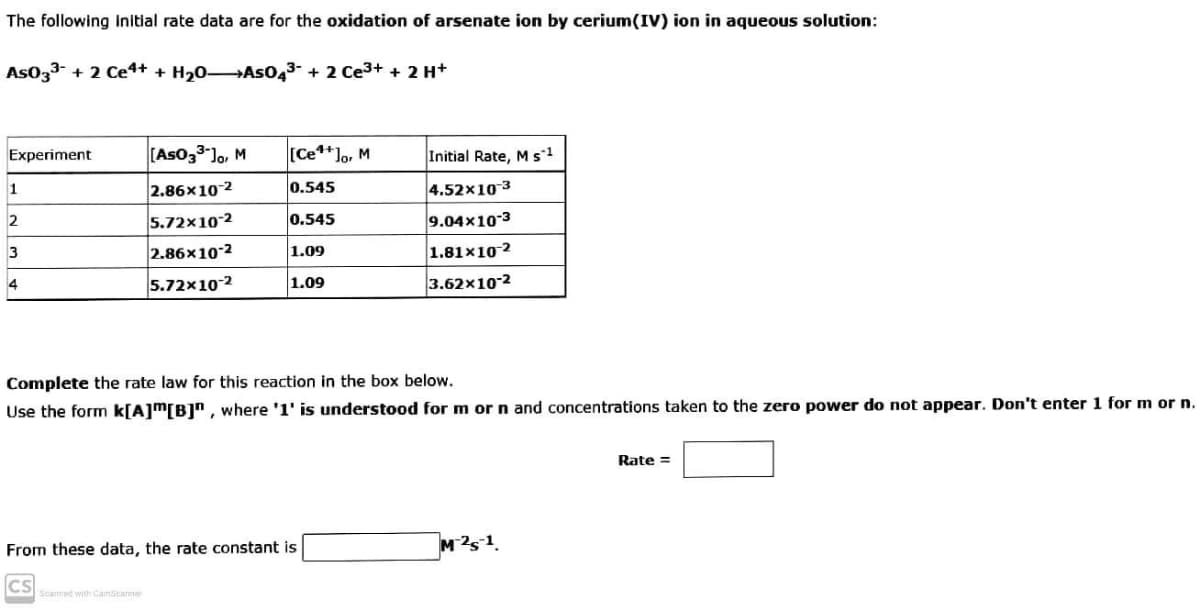 The following Initial rate data are for the oxidation of arsenate ion by cerium(IV) ion in aqueous solution:
Aso33-
+ 2 Ce4+ + H20 As043- + 2 Ce3+ + 2 H+
Experiment
[Aso33 lo, M
[Ce**lo, M
Initial Rate, M s1
2.86x10-2
0.545
4.52x10 3
1
5.72x10-2
0.545
9.04x103
2
2.86x10-2
1.09
1.81x10-2
3
5.72x10-2
1.09
3.62x10-2
4
Complete the rate law for this reaction in the box below.
Use the form k[A]m[B]", where '1' is understood for m or n and concentrations taken to the zero power do not appear. Don't enter 1 for m or n.
Rate =
From these data, the rate constant is
Scanned with CamScanner
