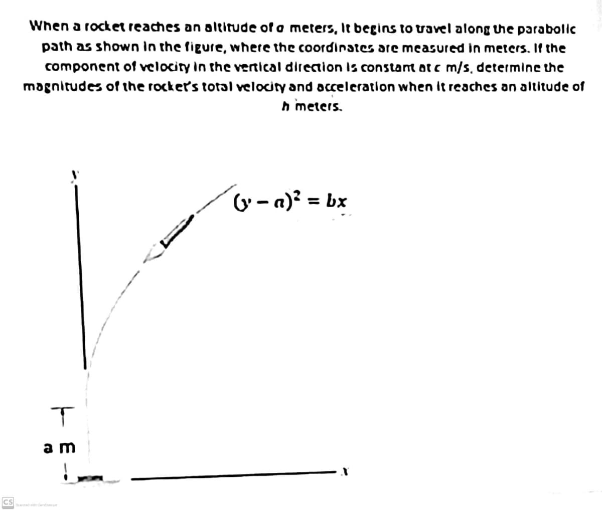 When a rocket reaches an altitude of a meters, le begins to travel along the parabolic
path as shown in the figure, where the coordinates are measured in meters. If the
component of velocity In the vertical direction is constant ot c m/s, determine the
magnitudes of the rocker's total velocity and occeleration when it reaches an altitude of
n meters.
G - a)² = bx
a m
Scanned with Camoanner
