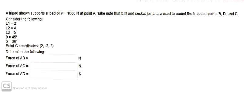 A tripod shown supports a load of P = 1000 N at point A. Take note that ball and socket joints are used to mount the triopd at points B, D. and C.
Consider the following:
L1 = 2
L2 = 4
L3 = 5
8 = 45'
a = 30*
Point C coordinates: (2, -2, 3)
Deternine the following:
Force of AB =
Force of AC =
Force of AD =
N
CS
Scannec with CamScanner
