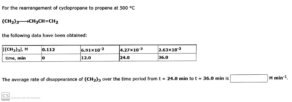 For the rearrangement of cyclopropane to propene at 500 °C
(CH2)3CH3CH=CH2
the following data have been obtained:
[(CH2)3), M
0.112
6.91x10-2
4.27x10-2
2.63x10-2
24.0
36.0
time, min
12.0
M min-1.
The average rate of disappearance of (CH,)3 over the time period from t = 24.0 min to t = 36.0 min is
CS
Scannec with CamScanner
